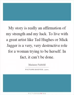 My story is really an affirmation of my strength and my luck. To live with a great artist like Ted Hughes or Mick Jagger is a very, very destructive role for a woman trying to be herself. In fact, it can’t be done Picture Quote #1