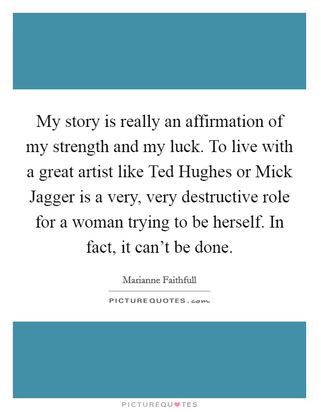My story is really an affirmation of my strength and my luck. To live with a great artist like Ted Hughes or Mick Jagger is a very, very destructive role for a woman trying to be herself. In fact, it can't be done Picture Quote #1