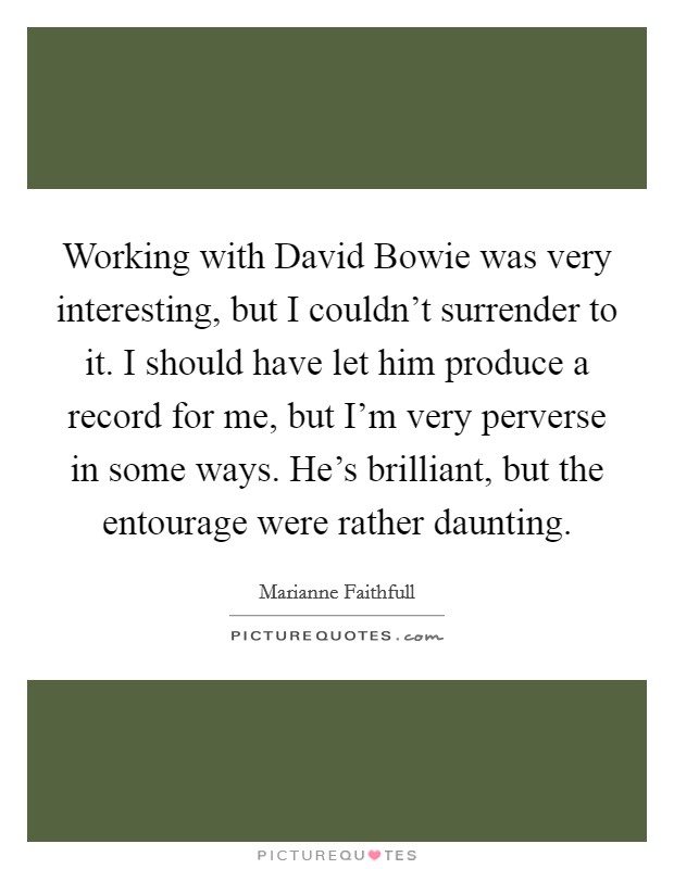 Working with David Bowie was very interesting, but I couldn't surrender to it. I should have let him produce a record for me, but I'm very perverse in some ways. He's brilliant, but the entourage were rather daunting Picture Quote #1