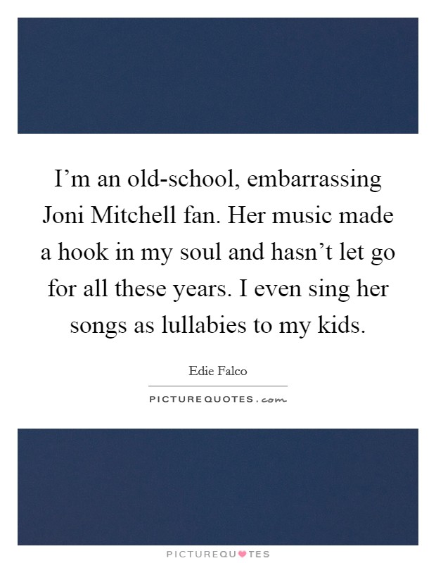 I'm an old-school, embarrassing Joni Mitchell fan. Her music made a hook in my soul and hasn't let go for all these years. I even sing her songs as lullabies to my kids Picture Quote #1