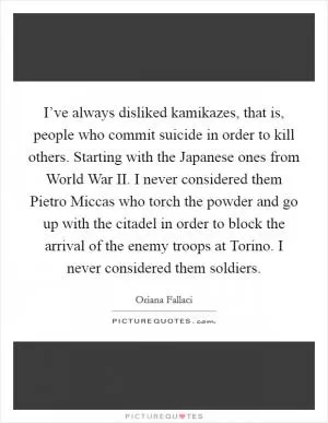 I’ve always disliked kamikazes, that is, people who commit suicide in order to kill others. Starting with the Japanese ones from World War II. I never considered them Pietro Miccas who torch the powder and go up with the citadel in order to block the arrival of the enemy troops at Torino. I never considered them soldiers Picture Quote #1