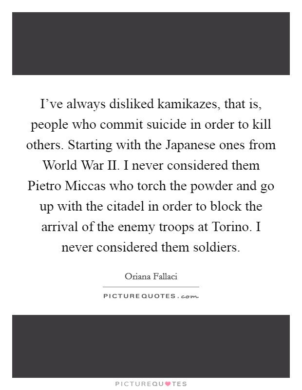 I've always disliked kamikazes, that is, people who commit suicide in order to kill others. Starting with the Japanese ones from World War II. I never considered them Pietro Miccas who torch the powder and go up with the citadel in order to block the arrival of the enemy troops at Torino. I never considered them soldiers Picture Quote #1