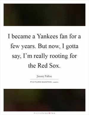 I became a Yankees fan for a few years. But now, I gotta say, I’m really rooting for the Red Sox Picture Quote #1