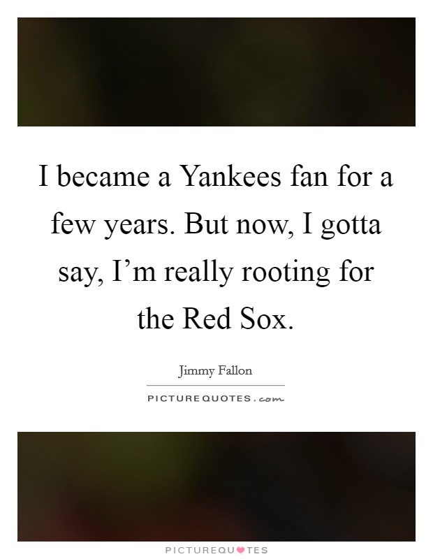 I became a Yankees fan for a few years. But now, I gotta say, I'm really rooting for the Red Sox Picture Quote #1