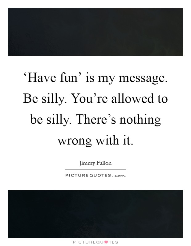 ‘Have fun' is my message. Be silly. You're allowed to be silly. There's nothing wrong with it Picture Quote #1