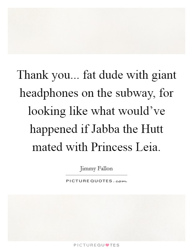 Thank you... fat dude with giant headphones on the subway, for looking like what would've happened if Jabba the Hutt mated with Princess Leia Picture Quote #1
