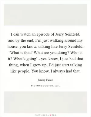 I can watch an episode of Jerry Seinfeld, and by the end, I’m just walking around my house, you know, talking like Jerry Seinfeld. ‘What is that? What are you doing? Who is it? What’s going’ - you know, I just had that thing, when I grew up, I’d just start talking like people. You know, I always had that Picture Quote #1