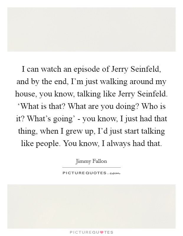 I can watch an episode of Jerry Seinfeld, and by the end, I'm just walking around my house, you know, talking like Jerry Seinfeld. ‘What is that? What are you doing? Who is it? What's going' - you know, I just had that thing, when I grew up, I'd just start talking like people. You know, I always had that Picture Quote #1