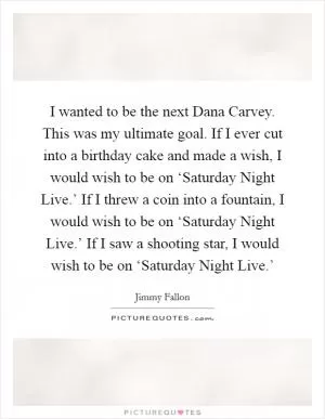 I wanted to be the next Dana Carvey. This was my ultimate goal. If I ever cut into a birthday cake and made a wish, I would wish to be on ‘Saturday Night Live.’ If I threw a coin into a fountain, I would wish to be on ‘Saturday Night Live.’ If I saw a shooting star, I would wish to be on ‘Saturday Night Live.’ Picture Quote #1