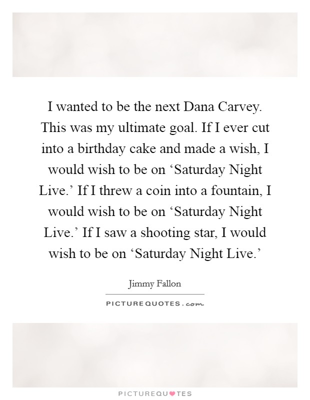 I wanted to be the next Dana Carvey. This was my ultimate goal. If I ever cut into a birthday cake and made a wish, I would wish to be on ‘Saturday Night Live.' If I threw a coin into a fountain, I would wish to be on ‘Saturday Night Live.' If I saw a shooting star, I would wish to be on ‘Saturday Night Live.' Picture Quote #1