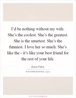 I’d be nothing without my wife. She’s the coolest. She’s the greatest. She is the smartest. She’s the funniest. I love her so much. She’s like the - it’s like your best friend for the rest of your life Picture Quote #1