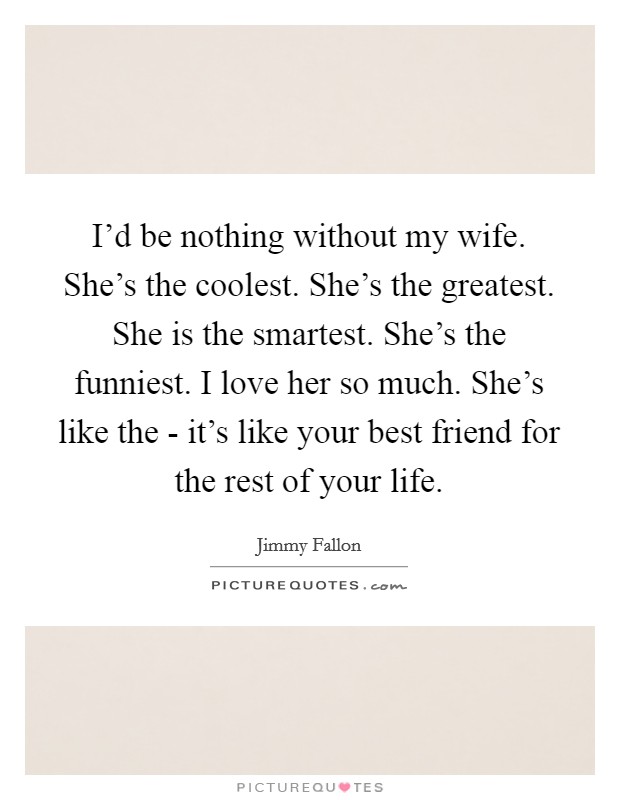 I'd be nothing without my wife. She's the coolest. She's the greatest. She is the smartest. She's the funniest. I love her so much. She's like the - it's like your best friend for the rest of your life Picture Quote #1