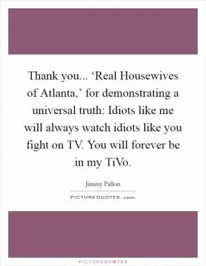 Thank you... ‘Real Housewives of Atlanta,’ for demonstrating a universal truth: Idiots like me will always watch idiots like you fight on TV. You will forever be in my TiVo Picture Quote #1