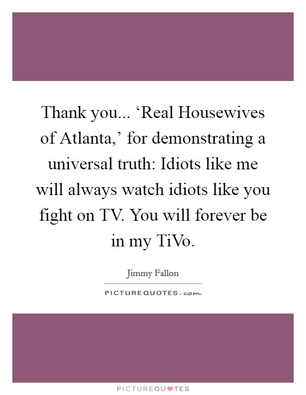 Thank you... ‘Real Housewives of Atlanta,' for demonstrating a universal truth: Idiots like me will always watch idiots like you fight on TV. You will forever be in my TiVo Picture Quote #1