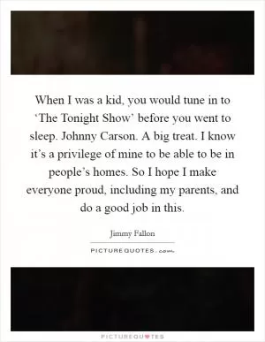 When I was a kid, you would tune in to ‘The Tonight Show’ before you went to sleep. Johnny Carson. A big treat. I know it’s a privilege of mine to be able to be in people’s homes. So I hope I make everyone proud, including my parents, and do a good job in this Picture Quote #1