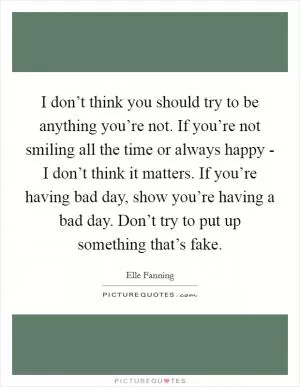 I don’t think you should try to be anything you’re not. If you’re not smiling all the time or always happy - I don’t think it matters. If you’re having bad day, show you’re having a bad day. Don’t try to put up something that’s fake Picture Quote #1