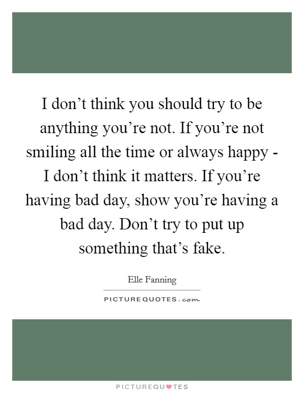 I don't think you should try to be anything you're not. If you're not smiling all the time or always happy - I don't think it matters. If you're having bad day, show you're having a bad day. Don't try to put up something that's fake Picture Quote #1