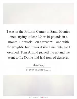 I was in the Pritikin Center in Santa Monica once, trying to lose 30 or 40 pounds in a month. I’d work... on a treadmill and with the weights, but it was driving me nuts. So I escaped. Tom Arnold picked me up and we went to Le Dome and had tons of desserts Picture Quote #1