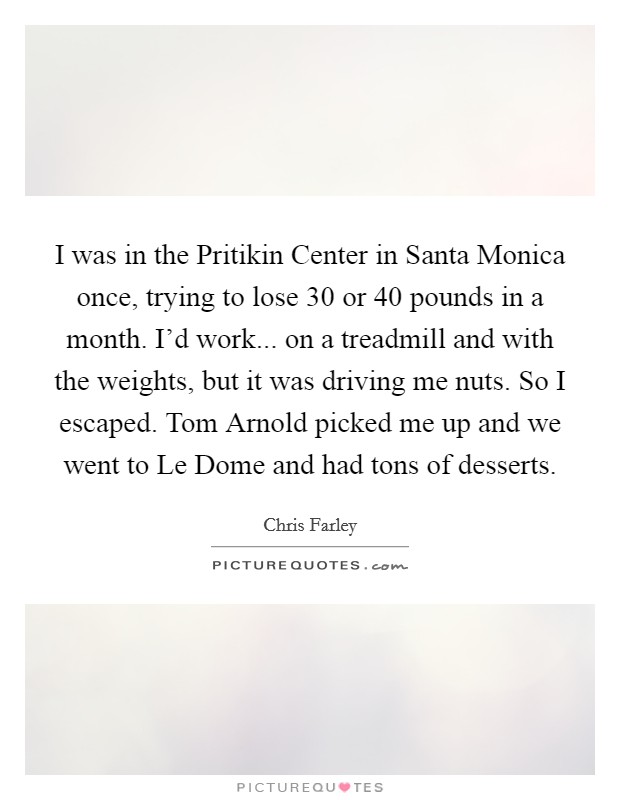 I was in the Pritikin Center in Santa Monica once, trying to lose 30 or 40 pounds in a month. I'd work... on a treadmill and with the weights, but it was driving me nuts. So I escaped. Tom Arnold picked me up and we went to Le Dome and had tons of desserts Picture Quote #1