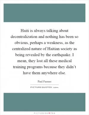 Haiti is always talking about decentralization and nothing has been so obvious, perhaps a weakness, as the centralized nature of Haitian society as being revealed by the earthquake. I mean, they lost all these medical training programs because they didn’t have them anywhere else Picture Quote #1