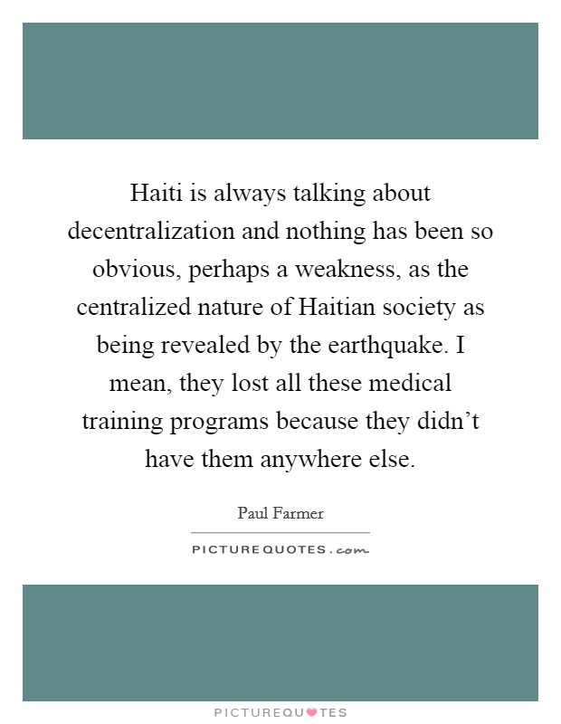 Haiti is always talking about decentralization and nothing has been so obvious, perhaps a weakness, as the centralized nature of Haitian society as being revealed by the earthquake. I mean, they lost all these medical training programs because they didn't have them anywhere else Picture Quote #1