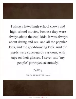 I always hated high-school shows and high-school movies, because they were always about the cool kids. It was always about dating and sex, and all the popular kids, and the good-looking kids. And the nerds were super-nerdy cartoons, with tape on their glasses. I never saw ‘my people’ portrayed accurately Picture Quote #1