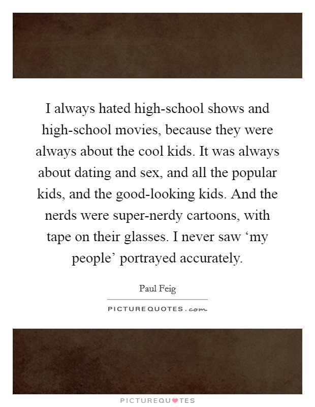 I always hated high-school shows and high-school movies, because they were always about the cool kids. It was always about dating and sex, and all the popular kids, and the good-looking kids. And the nerds were super-nerdy cartoons, with tape on their glasses. I never saw ‘my people' portrayed accurately Picture Quote #1