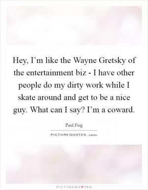 Hey, I’m like the Wayne Gretsky of the entertainment biz - I have other people do my dirty work while I skate around and get to be a nice guy. What can I say? I’m a coward Picture Quote #1
