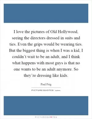 I love the pictures of Old Hollywood, seeing the directors dressed in suits and ties. Even the grips would be wearing ties. But the biggest thing is when I was a kid, I couldn’t wait to be an adult, and I think what happens with most guys is that no one wants to be an adult anymore. So they’re dressing like kids Picture Quote #1