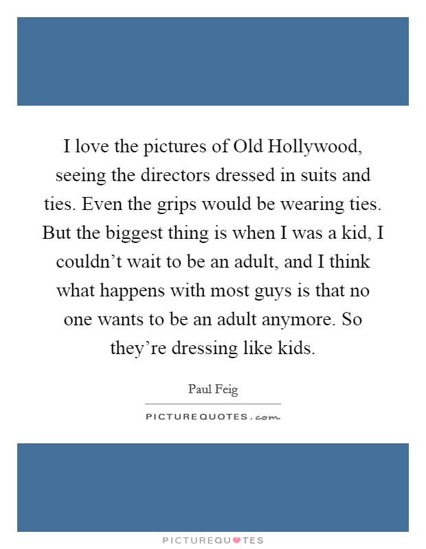 I love the pictures of Old Hollywood, seeing the directors dressed in suits and ties. Even the grips would be wearing ties. But the biggest thing is when I was a kid, I couldn't wait to be an adult, and I think what happens with most guys is that no one wants to be an adult anymore. So they're dressing like kids Picture Quote #1