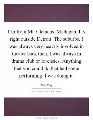 I’m from Mt. Clemens, Michigan. It’s right outside Detroit. The suburbs. I was always very heavily involved in theater back then. I was always in drama club or forensics. Anything that you could do that had some performing, I was doing it Picture Quote #1