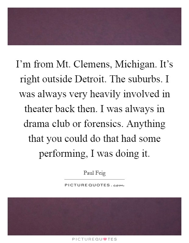 I'm from Mt. Clemens, Michigan. It's right outside Detroit. The suburbs. I was always very heavily involved in theater back then. I was always in drama club or forensics. Anything that you could do that had some performing, I was doing it Picture Quote #1