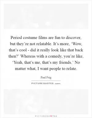 Period costume films are fun to discover, but they’re not relatable. It’s more, ‘Wow, that’s cool - did it really look like that back then?’ Whereas with a comedy, you’re like, ‘Yeah, that’s me, that’s my friends.’ No matter what, I want people to relate Picture Quote #1