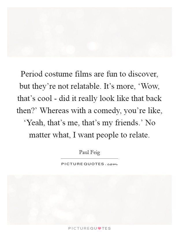 Period costume films are fun to discover, but they're not relatable. It's more, ‘Wow, that's cool - did it really look like that back then?' Whereas with a comedy, you're like, ‘Yeah, that's me, that's my friends.' No matter what, I want people to relate Picture Quote #1