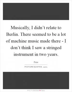 Musically, I didn’t relate to Berlin. There seemed to be a lot of machine music made there - I don’t think I saw a stringed instrument in two years Picture Quote #1