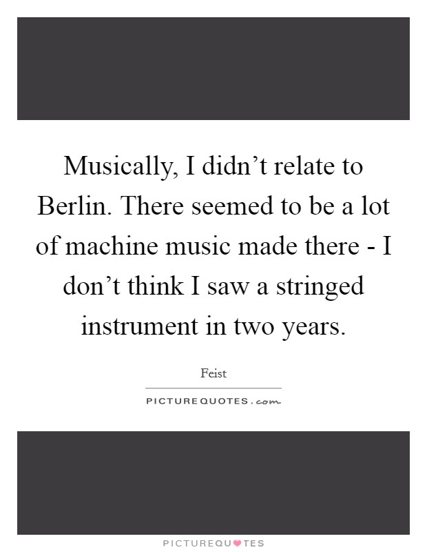 Musically, I didn't relate to Berlin. There seemed to be a lot of machine music made there - I don't think I saw a stringed instrument in two years Picture Quote #1