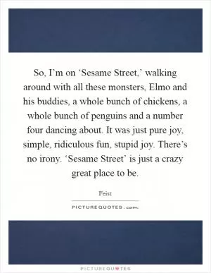 So, I’m on ‘Sesame Street,’ walking around with all these monsters, Elmo and his buddies, a whole bunch of chickens, a whole bunch of penguins and a number four dancing about. It was just pure joy, simple, ridiculous fun, stupid joy. There’s no irony. ‘Sesame Street’ is just a crazy great place to be Picture Quote #1