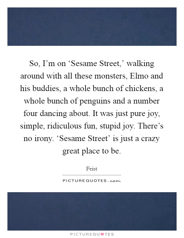 So, I'm on ‘Sesame Street,' walking around with all these monsters, Elmo and his buddies, a whole bunch of chickens, a whole bunch of penguins and a number four dancing about. It was just pure joy, simple, ridiculous fun, stupid joy. There's no irony. ‘Sesame Street' is just a crazy great place to be Picture Quote #1
