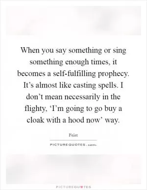When you say something or sing something enough times, it becomes a self-fulfilling prophecy. It’s almost like casting spells. I don’t mean necessarily in the flighty, ‘I’m going to go buy a cloak with a hood now’ way Picture Quote #1