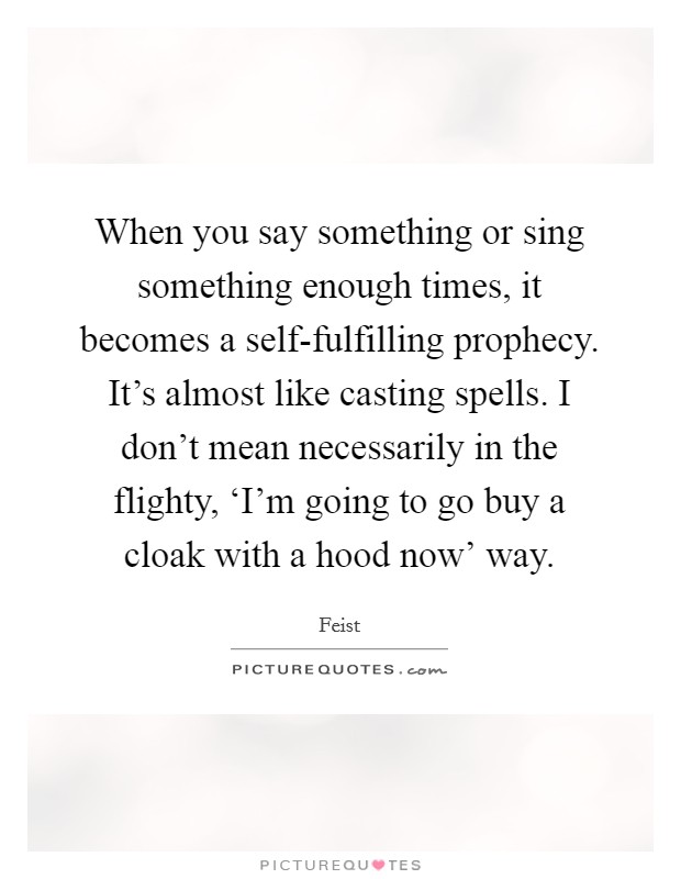 When you say something or sing something enough times, it becomes a self-fulfilling prophecy. It's almost like casting spells. I don't mean necessarily in the flighty, ‘I'm going to go buy a cloak with a hood now' way Picture Quote #1