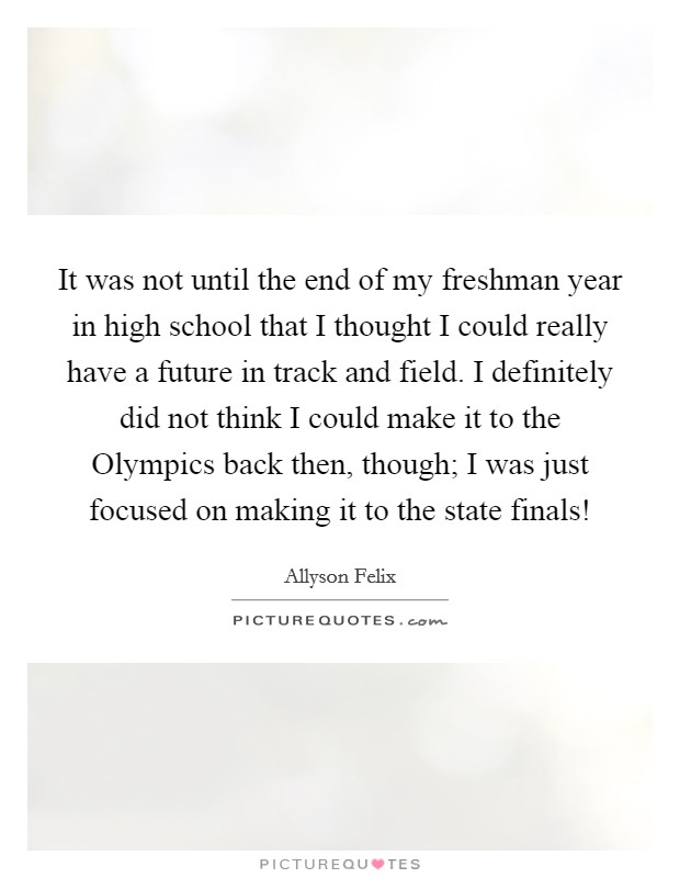 It was not until the end of my freshman year in high school that I thought I could really have a future in track and field. I definitely did not think I could make it to the Olympics back then, though; I was just focused on making it to the state finals! Picture Quote #1