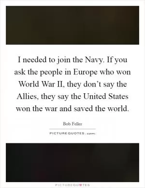 I needed to join the Navy. If you ask the people in Europe who won World War II, they don’t say the Allies, they say the United States won the war and saved the world Picture Quote #1