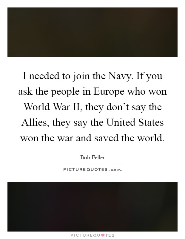 I needed to join the Navy. If you ask the people in Europe who won World War II, they don't say the Allies, they say the United States won the war and saved the world Picture Quote #1