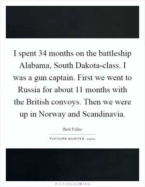 I spent 34 months on the battleship Alabama, South Dakota-class. I was a gun captain. First we went to Russia for about 11 months with the British convoys. Then we were up in Norway and Scandinavia Picture Quote #1