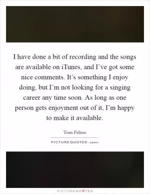 I have done a bit of recording and the songs are available on iTunes, and I’ve got some nice comments. It’s something I enjoy doing, but I’m not looking for a singing career any time soon. As long as one person gets enjoyment out of it, I’m happy to make it available Picture Quote #1