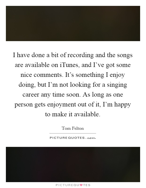 I have done a bit of recording and the songs are available on iTunes, and I've got some nice comments. It's something I enjoy doing, but I'm not looking for a singing career any time soon. As long as one person gets enjoyment out of it, I'm happy to make it available Picture Quote #1