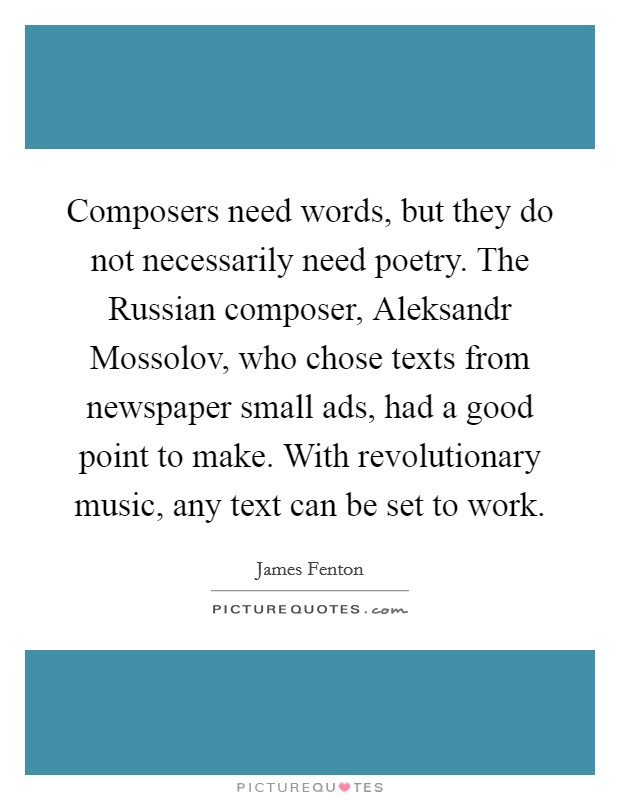 Composers need words, but they do not necessarily need poetry. The Russian composer, Aleksandr Mossolov, who chose texts from newspaper small ads, had a good point to make. With revolutionary music, any text can be set to work Picture Quote #1