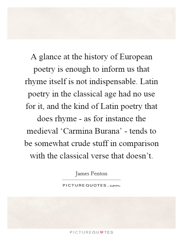 A glance at the history of European poetry is enough to inform us that rhyme itself is not indispensable. Latin poetry in the classical age had no use for it, and the kind of Latin poetry that does rhyme - as for instance the medieval ‘Carmina Burana' - tends to be somewhat crude stuff in comparison with the classical verse that doesn't Picture Quote #1