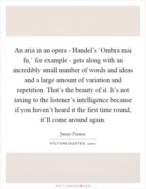 An aria in an opera - Handel’s ‘Ombra mai fu,’ for example - gets along with an incredibly small number of words and ideas and a large amount of variation and repetition. That’s the beauty of it. It’s not taxing to the listener’s intelligence because if you haven’t heard it the first time round, it’ll come around again Picture Quote #1