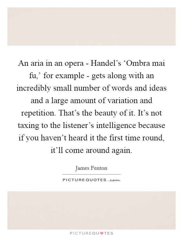 An aria in an opera - Handel's ‘Ombra mai fu,' for example - gets along with an incredibly small number of words and ideas and a large amount of variation and repetition. That's the beauty of it. It's not taxing to the listener's intelligence because if you haven't heard it the first time round, it'll come around again Picture Quote #1